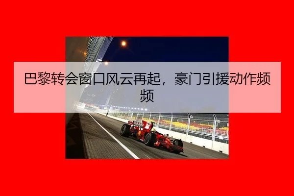 巴黎转会窗口风云再起，豪门引援动作频频