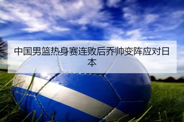 中国男篮热身赛连败后乔帅变阵应对日本